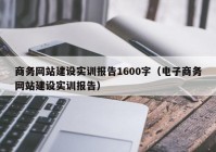 商务网站建设实训报告1600字（电子商务网站建设实训报告）