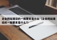 企业网站建设的一般要素是什么（企业网站建设的一般要素是什么?）